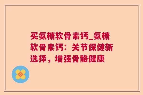 买氨糖软骨素钙_氨糖软骨素钙：关节保健新选择，增强骨骼健康