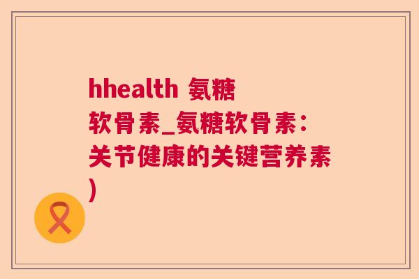 hhealth 氨糖软骨素_氨糖软骨素：关节健康的关键营养素)