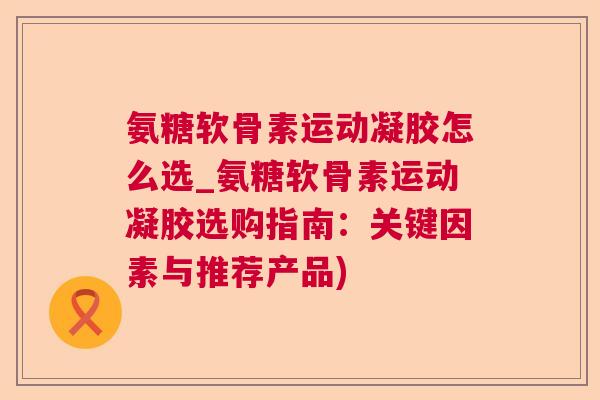 氨糖软骨素运动凝胶怎么选_氨糖软骨素运动凝胶选购指南：关键因素与推荐产品)