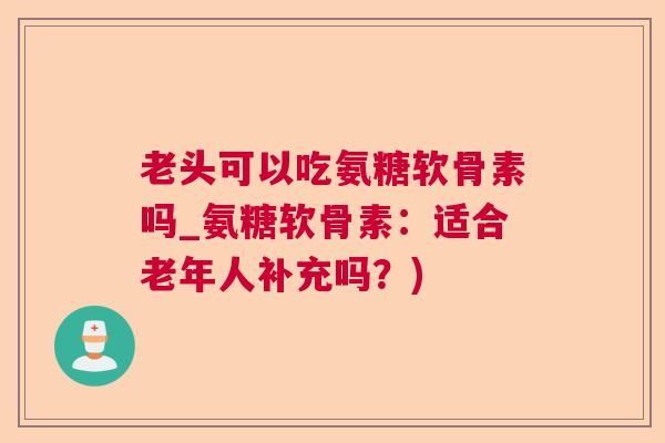 老头可以吃氨糖软骨素吗_氨糖软骨素：适合老年人补充吗？)