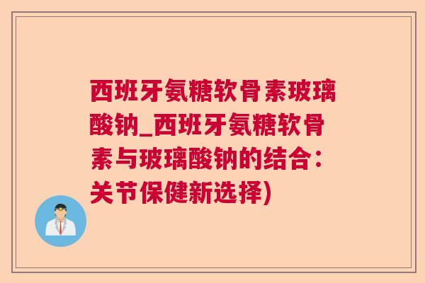 西班牙氨糖软骨素玻璃酸钠_西班牙氨糖软骨素与玻璃酸钠的结合：关节保健新选择)