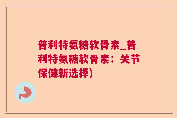 普利特氨糖软骨素_普利特氨糖软骨素：关节保健新选择)