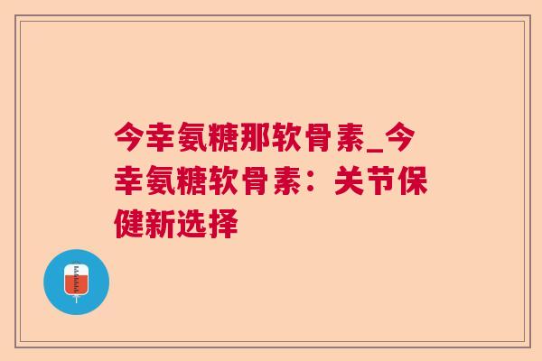 今幸氨糖那软骨素_今幸氨糖软骨素：关节保健新选择