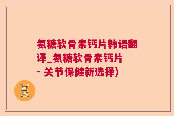 氨糖软骨素钙片韩语翻译_氨糖软骨素钙片 - 关节保健新选择)
