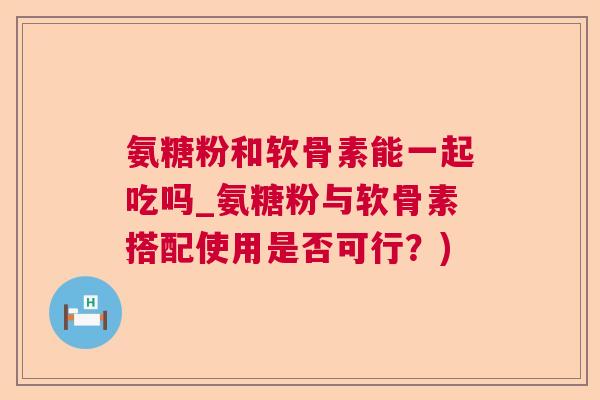 氨糖粉和软骨素能一起吃吗_氨糖粉与软骨素搭配使用是否可行？)