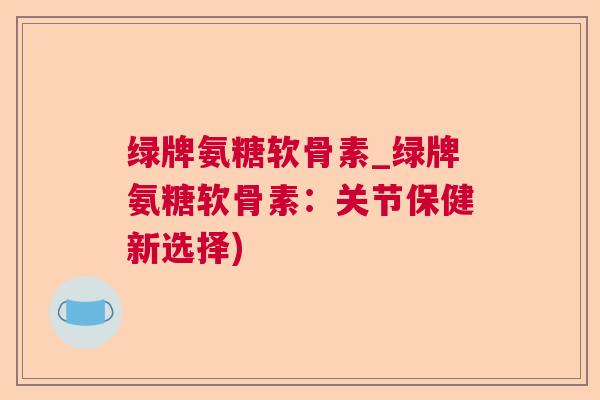 绿牌氨糖软骨素_绿牌氨糖软骨素：关节保健新选择)