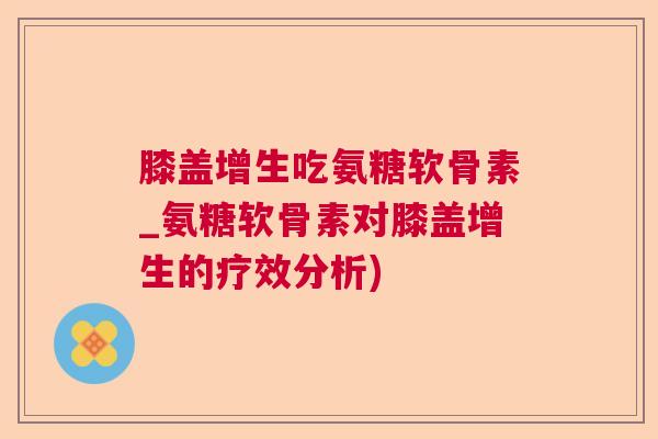 膝盖增生吃氨糖软骨素_氨糖软骨素对膝盖增生的疗效分析)