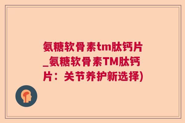 氨糖软骨素tm肽钙片_氨糖软骨素TM肽钙片：关节养护新选择)