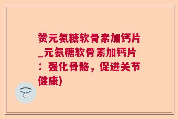 赞元氨糖软骨素加钙片_元氨糖软骨素加钙片：强化骨骼，促进关节健康)