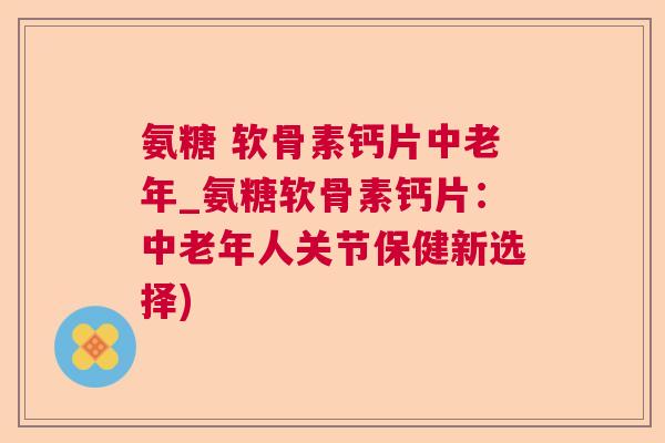 氨糖 软骨素钙片中老年_氨糖软骨素钙片：中老年人关节保健新选择)