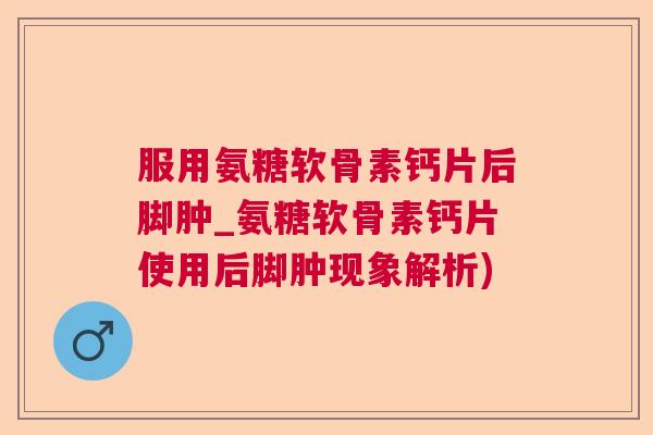 服用氨糖软骨素钙片后脚肿_氨糖软骨素钙片使用后脚肿现象解析)