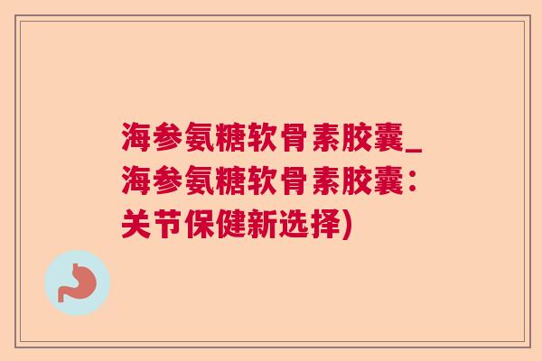 海参氨糖软骨素胶囊_海参氨糖软骨素胶囊：关节保健新选择)