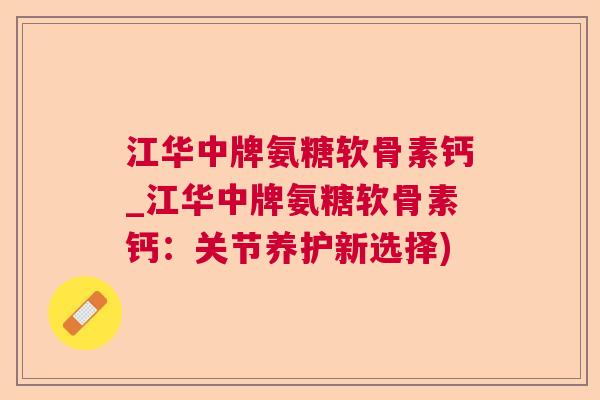 江华中牌氨糖软骨素钙_江华中牌氨糖软骨素钙：关节养护新选择)