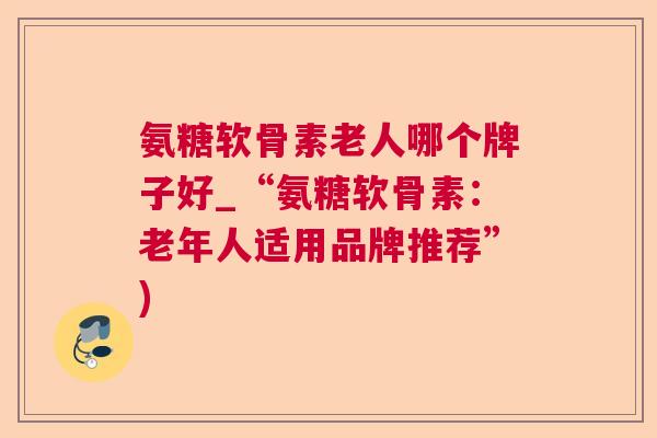 氨糖软骨素老人哪个牌子好_“氨糖软骨素：老年人适用品牌推荐”)