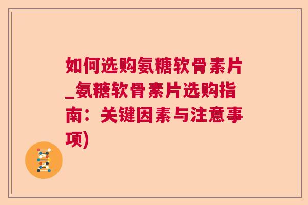 如何选购氨糖软骨素片_氨糖软骨素片选购指南：关键因素与注意事项)