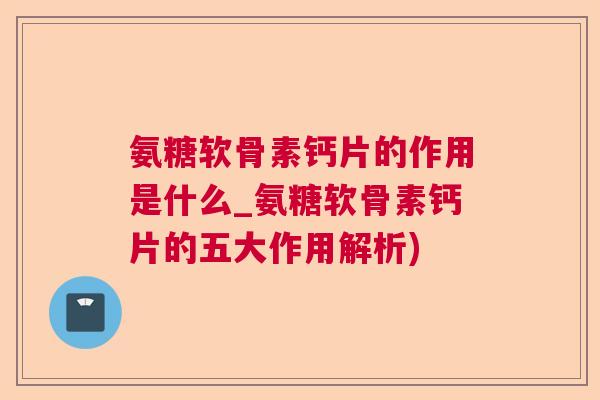 氨糖软骨素钙片的作用是什么_氨糖软骨素钙片的五大作用解析)
