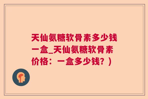 天仙氨糖软骨素多少钱一盒_天仙氨糖软骨素价格：一盒多少钱？)
