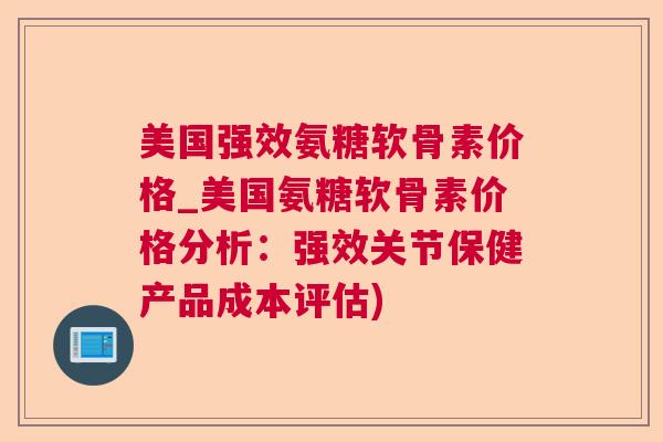 美国强效氨糖软骨素价格_美国氨糖软骨素价格分析：强效关节保健产品成本评估)