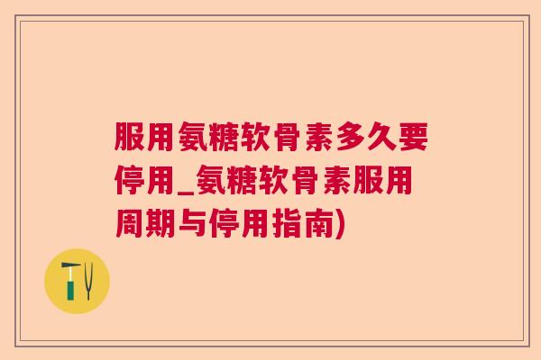 服用氨糖软骨素多久要停用_氨糖软骨素服用周期与停用指南)