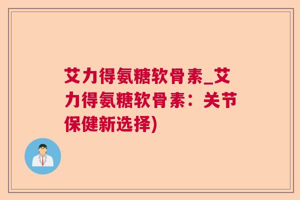 艾力得氨糖软骨素_艾力得氨糖软骨素：关节保健新选择)