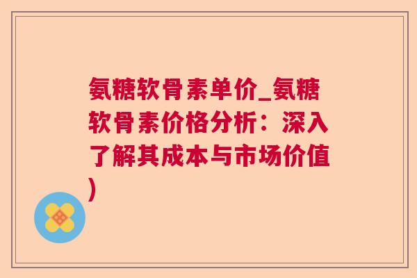 氨糖软骨素单价_氨糖软骨素价格分析：深入了解其成本与市场价值)