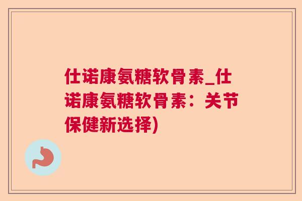 仕诺康氨糖软骨素_仕诺康氨糖软骨素：关节保健新选择)