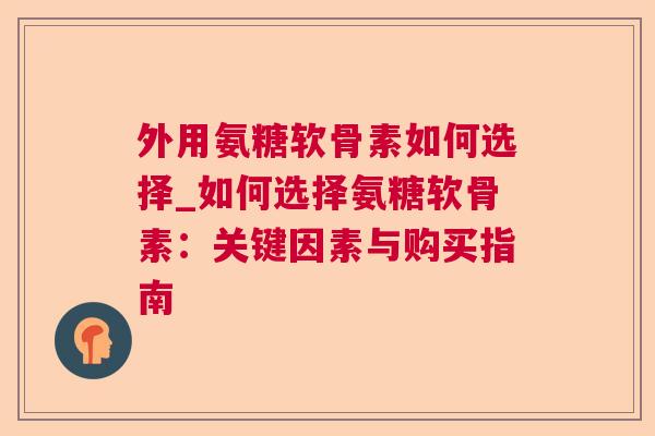 外用氨糖软骨素如何选择_如何选择氨糖软骨素:关键因素与购买指南 外用氨糖软骨素如何选择_如何选择氨糖软骨素:关键因素与购买指南