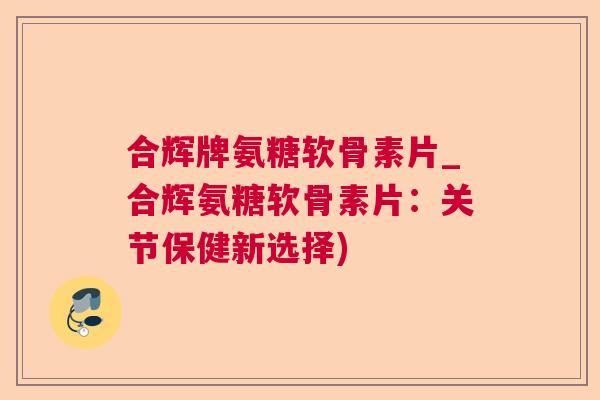 合辉牌氨糖软骨素片_合辉氨糖软骨素片：关节保健新选择)