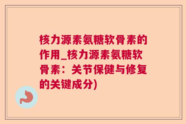 核力源素氨糖软骨素的作用_核力源素氨糖软骨素:关节保健与修复的关键成分) 核力源素氨糖软骨素的作用_核力源素氨糖软骨素:关节保健与修复的关键成分)