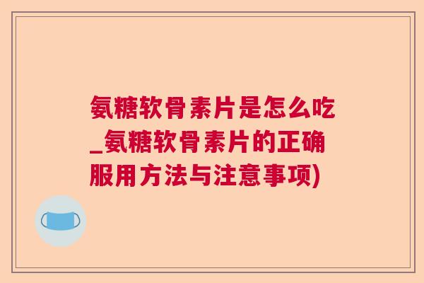 氨糖软骨素片是怎么吃_氨糖软骨素片的正确服用方法与注意事项)