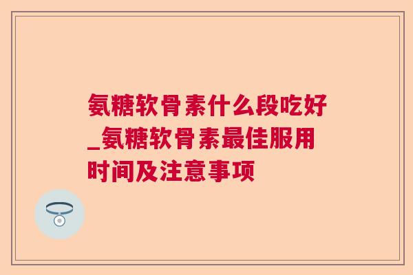 氨糖软骨素什么段吃好_氨糖软骨素佳服用时间及注意事项 氨糖软骨素什么段吃好_氨糖软骨素佳服用时间及注意事项