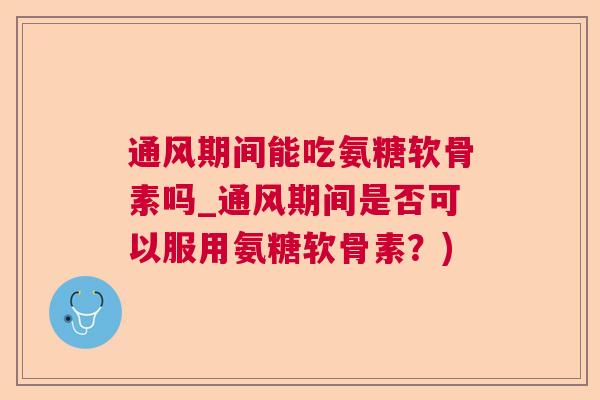通风期间能吃氨糖软骨素吗_通风期间是否可以服用氨糖软骨素？)