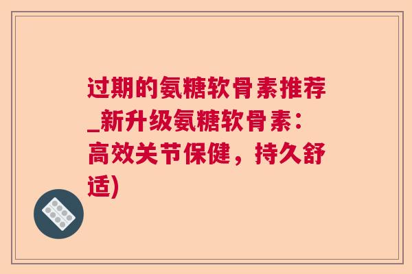 过期的氨糖软骨素推荐_新升级氨糖软骨素：高效关节保健，持久舒适)