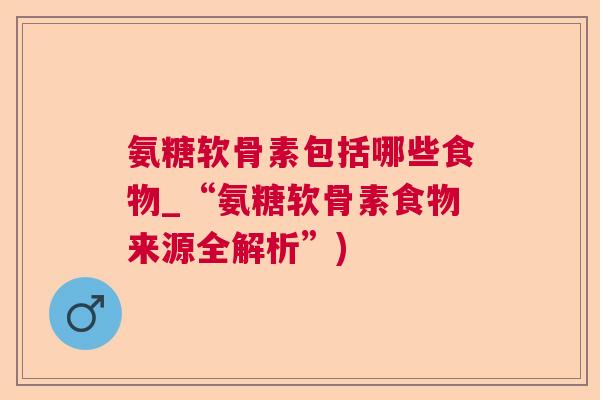 氨糖软骨素包括哪些食物_“氨糖软骨素食物来源全解析”)