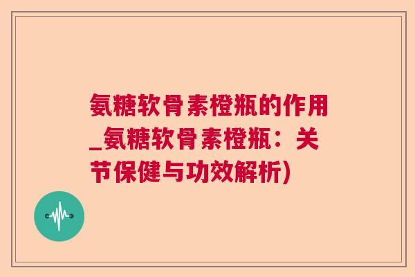 氨糖软骨素橙瓶的作用_氨糖软骨素橙瓶：关节保健与功效解析)