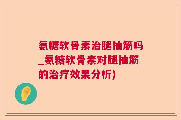 氨糖软骨素治腿抽筋吗_氨糖软骨素对腿抽筋的治疗效果分析)