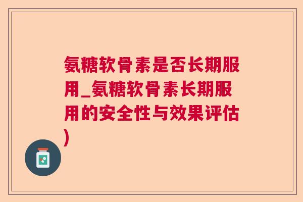 氨糖软骨素是否长期服用_氨糖软骨素长期服用的安全性与效果评估)