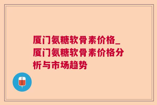 厦门氨糖软骨素价格_厦门氨糖软骨素价格分析与市场趋势