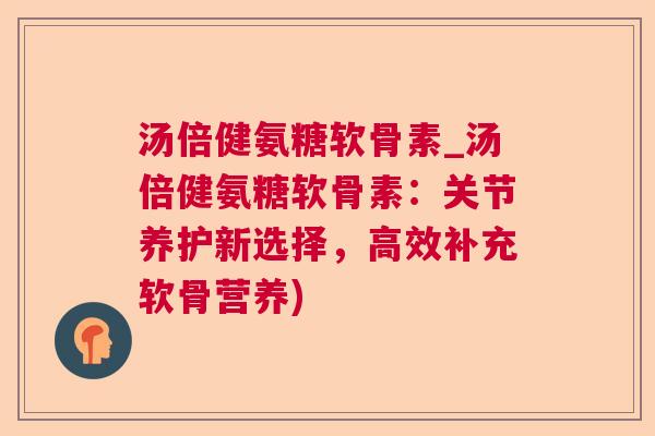 汤倍健氨糖软骨素_汤倍健氨糖软骨素：关节养护新选择，高效补充软骨营养)