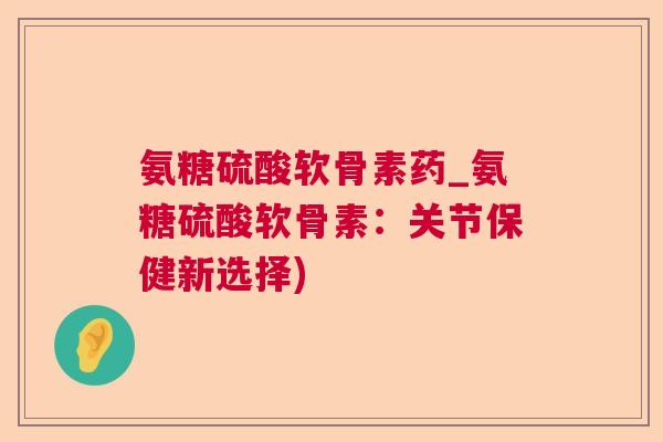 氨糖硫酸软骨素药_氨糖硫酸软骨素：关节保健新选择)
