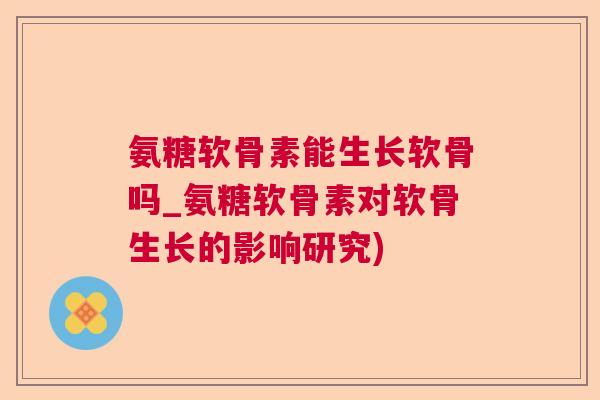 氨糖软骨素能生长软骨吗_氨糖软骨素对软骨生长的影响研究)