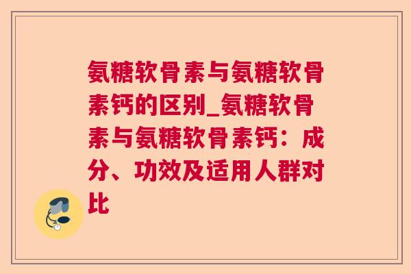 氨糖软骨素与氨糖软骨素钙的区别_氨糖软骨素与氨糖软骨素钙：成分、功效及适用人群对比