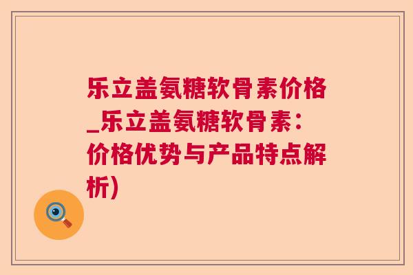 乐立盖氨糖软骨素价格_乐立盖氨糖软骨素：价格优势与产品特点解析)