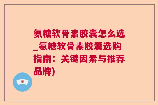 氨糖软骨素胶囊怎么选_氨糖软骨素胶囊选购指南：关键因素与推荐品牌)