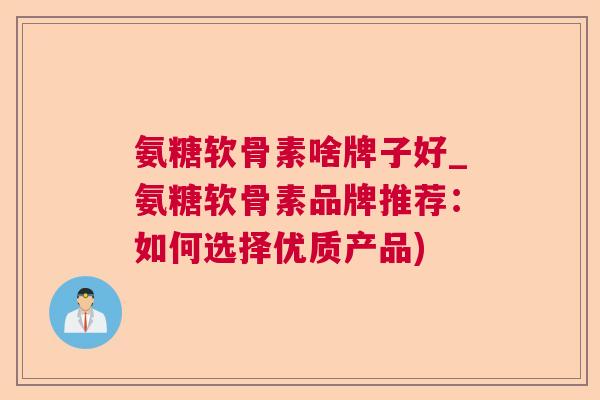 氨糖软骨素啥牌子好_氨糖软骨素品牌推荐：如何选择优质产品)