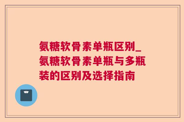 氨糖软骨素单瓶区别_氨糖软骨素单瓶与多瓶装的区别及选择指南