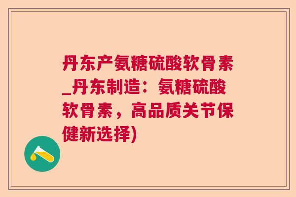 丹东产氨糖硫酸软骨素_丹东制造：氨糖硫酸软骨素，高品质关节保健新选择)