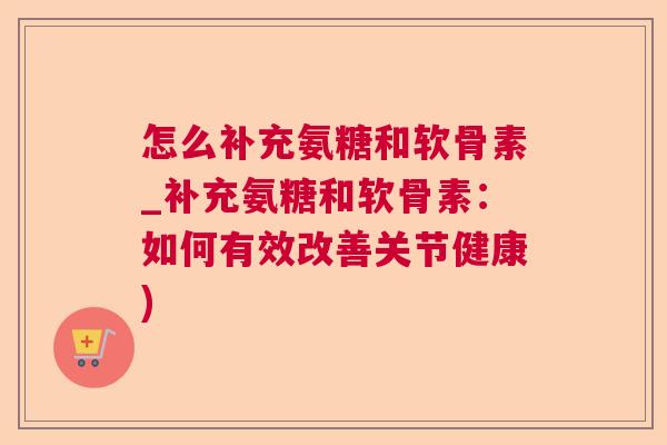 怎么补充氨糖和软骨素_补充氨糖和软骨素：如何有效改善关节健康)