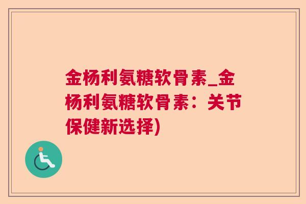 金杨利氨糖软骨素_金杨利氨糖软骨素：关节保健新选择)