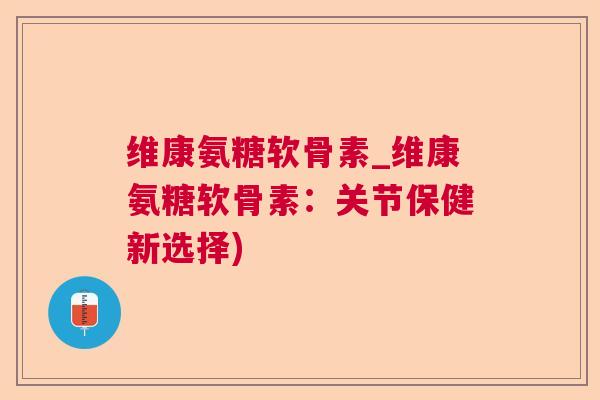 维康氨糖软骨素_维康氨糖软骨素：关节保健新选择)